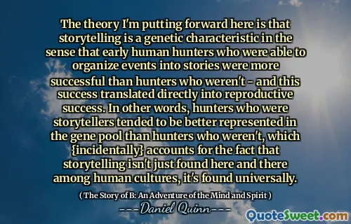 The theory I'm putting forward here is that storytelling is a genetic characteristic in the sense that early human hunters who were able to organize events into stories were more successful than hunters who weren't - and this success translated directly into reproductive success. In other words, hunters who were storytellers tended to be better represented in the gene pool than hunters who weren't, which {incidentally} accounts for the fact that storytelling isn't just found here and there among human cultures, it's found universally.
