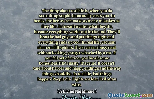 The thing about real life is, when you do something stupid, it normally costs you. In books, the heroes can make as many mistakes as they like. It doesn't matter what they do, because everything works out in the end. They'll beat the bad guys and put things right and everything ends up cool.In real life, vacuum cleaners kill spiders. If you cross a busy road without looking, you get whacked by a car. If you fall out of a tree, you break some bones.Real life's nasty. It's cruel. It doesn't care about heroes and happy endings and the way things should be. In real life, bad things happen. People die. Fights are lost. Evil often wins.