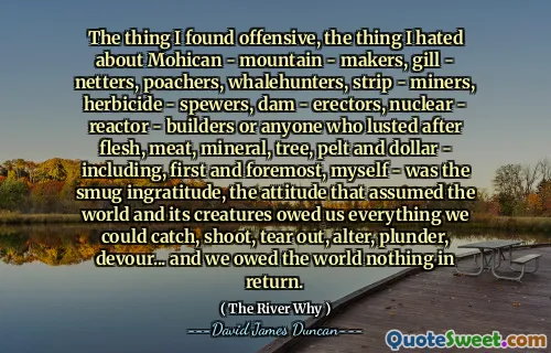 The thing I found offensive, the thing I hated about Mohican - mountain - makers, gill - netters, poachers, whalehunters, strip - miners, herbicide - spewers, dam - erectors, nuclear - reactor - builders or anyone who lusted after flesh, meat, mineral, tree, pelt and dollar - including, first and foremost, myself - was the smug ingratitude, the attitude that assumed the world and its creatures owed us everything we could catch, shoot, tear out, alter, plunder, devour... and we owed the world nothing in return.