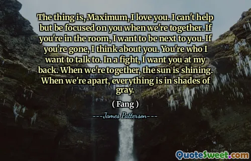 The thing is, Maximum, I love you. I can't help but be focused on you when we're together. If you're in the room, I want to be next to you. If you're gone, I think about you. You're who I want to talk to. In a fight, I want you at my back. When we're together, the sun is shining. When we're apart, everything is in shades of gray.
