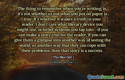The thing to remember when you're writing, is, it's not whether or not what you put on paper is true. It's whether it wakes a truth in your reader. I don't care what literary device you might use, or belief systems you tap into--if you can make a story true for the reader, if you can give them a glimpse into another way of seeing the world, or another way that they can cope with their problems, then that story is a success.
