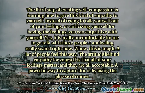 The third step of creating self-compassion is learning how to give this kind of empathy to yourself. Instead of trying to talk yourself out of your feelings, or criticizing yourself for having the feelings, you can empathize with yourself. Yes, it is really uncomfortable for me to go talk with those people. I am feeling really scared right now. Whew, this is tough. A lot of people feel this way. The attitude behind empathy for yourself is that all of your feelings matter, and they are all acceptable. A powerful way to capture this is by using the phrase of course.