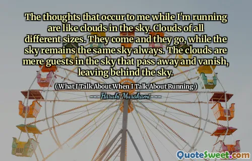 The thoughts that occur to me while I'm running are like clouds in the sky. Clouds of all different sizes. They come and they go, while the sky remains the same sky always. The clouds are mere guests in the sky that pass away and vanish, leaving behind the sky.
