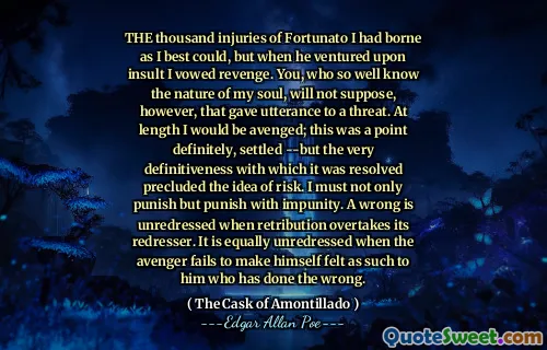 THE thousand injuries of Fortunato I had borne as I best could, but when he ventured upon insult I vowed revenge. You, who so well know the nature of my soul, will not suppose, however, that gave utterance to a threat. At length I would be avenged; this was a point definitely, settled --but the very definitiveness with which it was resolved precluded the idea of risk. I must not only punish but punish with impunity. A wrong is unredressed when retribution overtakes its redresser. It is equally unredressed when the avenger fails to make himself felt as such to him who has done the wrong.