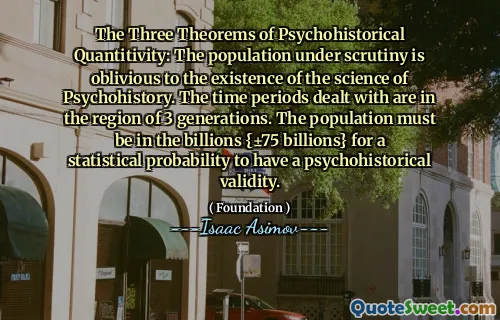The Three Theorems of Psychohistorical Quantitivity: The population under scrutiny is oblivious to the existence of the science of Psychohistory. The time periods dealt with are in the region of 3 generations. The population must be in the billions {±75 billions} for a statistical probability to have a psychohistorical validity.