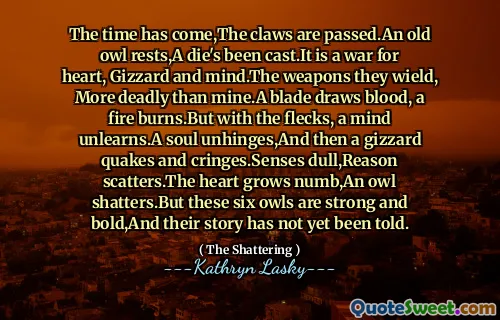 The time has come,The claws are passed.An old owl rests,A die's been cast.It is a war for heart, Gizzard and mind.The weapons they wield, More deadly than mine.A blade draws blood, a fire burns.But with the flecks, a mind unlearns.A soul unhinges,And then a gizzard quakes and cringes.Senses dull,Reason scatters.The heart grows numb,An owl shatters.But these six owls are strong and bold,And their story has not yet been told.