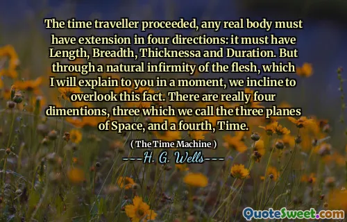 The time traveller proceeded, any real body must have extension in four directions: it must have Length, Breadth, Thicknessa and Duration. But through a natural infirmity of the flesh, which I will explain to you in a moment, we incline to overlook this fact. There are really four dimentions, three which we call the three planes of Space, and a fourth, Time.