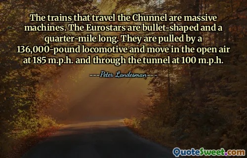 The trains that travel the Chunnel are massive machines. The Eurostars are bullet-shaped and a quarter-mile long. They are pulled by a 136,000-pound locomotive and move in the open air at 185 m.p.h. and through the tunnel at 100 m.p.h.