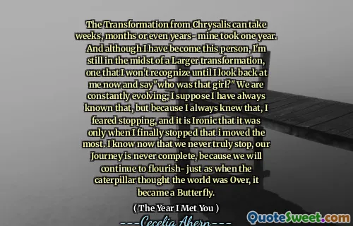 The Transformation from Chrysalis can take weeks, months or even years- mine took one year. And although I have become this person, I'm still in the midst of a Larger transformation, one that I won't recognize until I look back at me now and say"who was that girl?" We are constantly evolving; I suppose I have always known that, but because I always knew that, I feared stopping, and it is Ironic that it was only when I finally stopped that i moved the most. I know now that we never truly stop, our Journey is never complete, because we will continue to flourish- just as when the caterpillar thought the world was Over, it became a Butterfly.