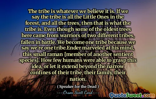 Stammen er hva vi enn tror den er. Hvis vi sier at stammen er alle de små i skogen, og alle trærne, så er det det som er stammen. Selv om noen av de eldste trærne her kom fra krigere fra to forskjellige stammer, falt i kamp. Vi blir én stamme fordi vi sier at vi er én stamme. Ender undret seg over sinnet hans, denne lille raman {medlem av en annen sansende art}. Hvor få mennesker var i stand til å forstå denne ideen, eller la den strekke seg utover de trange grensene til deres stamme, deres familie, deres nasjon.