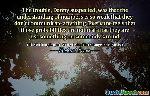 The trouble, Danny suspected, was that the understanding of numbers is so weak that they don't communicate anything. Everyone feels that those probabilities are not real-that they are just something on somebody's mind.
