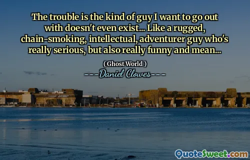 The trouble is the kind of guy I want to go out with doesn't even exist... Like a rugged, chain-smoking, intellectual, adventurer guy who's really serious, but also really funny and mean...