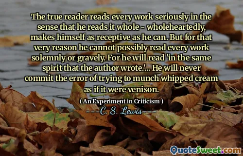 The true reader reads every work seriously in the sense that he reads it whole - wholeheartedly, makes himself as receptive as he can. But for that very reason he cannot possibly read every work solemnly or gravely. For he will read 'in the same spirit that the author wrote.'... He will never commit the error of trying to munch whipped cream as if it were venison.