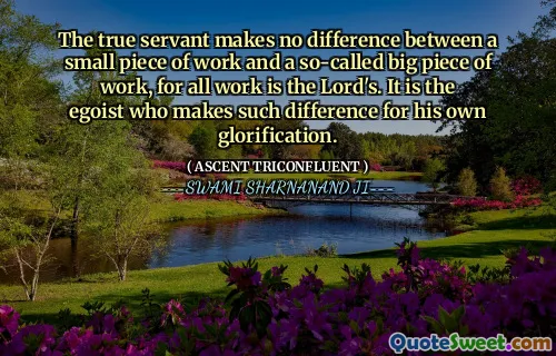 The true servant makes no difference between a small piece of work and a so-called big piece of work, for all work is the Lord's. It is the egoist who makes such difference for his own glorification.