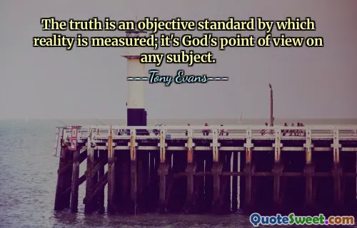 The truth is an objective standard by which reality is measured; it's God's point of view on any subject.
