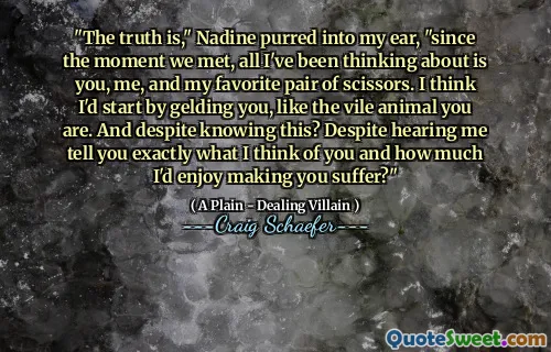 "The truth is," Nadine purred into my ear, "since the moment we met, all I've been thinking about is you, me, and my favorite pair of scissors. I think I'd start by gelding you, like the vile animal you are. And despite knowing this? Despite hearing me tell you exactly what I think of you and how much I'd enjoy making you suffer?"