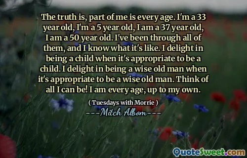 La verdad es que una parte de mí es todas las edades. Soy un jugador de 33 años, tengo 5 años, tengo 37 años, tengo 50 años. He pasado por todos ellos y sé cómo es. Me deleito en ser un niño cuando es apropiado ser un niño. Me deleito en ser un viejo sabio cuando es apropiado ser un anciano sabio. ¡Piensa en todo lo que puedo ser! Tengo todas las edades, hasta la mía.