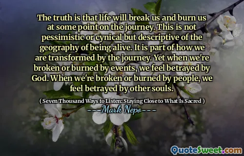 The truth is that life will break us and burn us at some point on the journey. This is not pessimistic or cynical but descriptive of the geography of being alive. It is part of how we are transformed by the journey. Yet when we're broken or burned by events, we feel betrayed by God. When we're broken or burned by people, we feel betrayed by other souls.