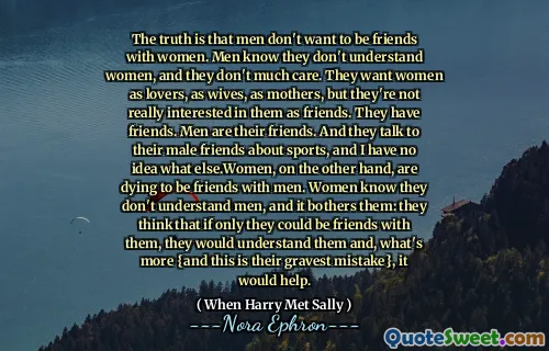 The truth is that men don't want to be friends with women. Men know they don't understand women, and they don't much care. They want women as lovers, as wives, as mothers, but they're not really interested in them as friends. They have friends. Men are their friends. And they talk to their male friends about sports, and I have no idea what else.Women, on the other hand, are dying to be friends with men. Women know they don't understand men, and it bothers them: they think that if only they could be friends with them, they would understand them and, what's more {and this is their gravest mistake}, it would help.