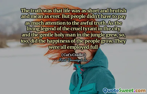 De waarheid was dat het leven zo kort en brutaal en gemeen was als altijd. Maar mensen hoefden niet zoveel aandacht te besteden aan de vreselijke waarheid. Terwijl de levende legende van de wrede tiran in de stad en de zachte heilige man in de jungle groeide, groeide ook het geluk van de mensen. Ze waren allemaal vol