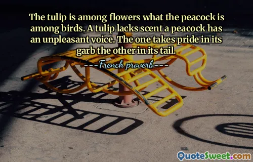 The tulip is among flowers what the peacock is among birds. A tulip lacks scent a peacock has an unpleasant voice. The one takes pride in its garb the other in its tail.