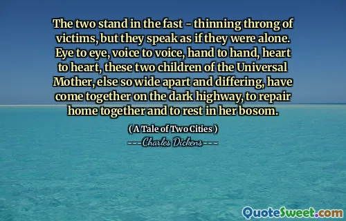 The two stand in the fast - thinning throng of victims, but they speak as if they were alone. Eye to eye, voice to voice, hand to hand, heart to heart, these two children of the Universal Mother, else so wide apart and differing, have come together on the dark highway, to repair home together and to rest in her bosom.