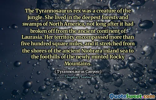 The Tyrannosaurus rex was a creature of the jungle. She lived in the deepest forests and swamps of North America, not long after it had broken off from the ancient continent of Laurasia. Her territory encompassed more than five hundred square miles, and it stretched from the shores of the ancient Niobrara inland sea to the foothills of the newly minted Rocky Mountains.