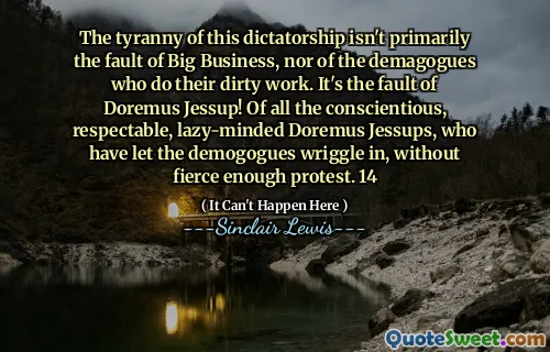 The tyranny of this dictatorship isn't primarily the fault of Big Business, nor of the demagogues who do their dirty work. It's the fault of Doremus Jessup! Of all the conscientious, respectable, lazy-minded Doremus Jessups, who have let the demogogues wriggle in, without fierce enough protest. 14