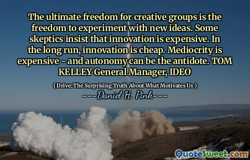 The ultimate freedom for creative groups is the freedom to experiment with new ideas. Some skeptics insist that innovation is expensive. In the long run, innovation is cheap. Mediocrity is expensive - and autonomy can be the antidote. TOM KELLEY General Manager, IDEO