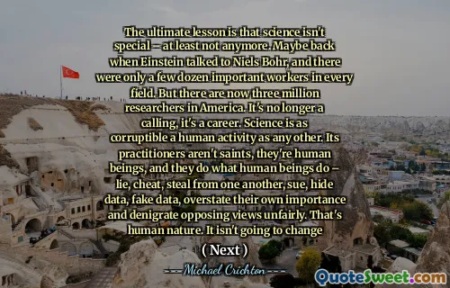 The ultimate lesson is that science isn't special – at least not anymore. Maybe back when Einstein talked to Niels Bohr, and there were only a few dozen important workers in every field. But there are now three million researchers in America. It's no longer a calling, it's a career. Science is as corruptible a human activity as any other. Its practitioners aren't saints, they're human beings, and they do what human beings do – lie, cheat, steal from one another, sue, hide data, fake data, overstate their own importance and denigrate opposing views unfairly. That's human nature. It isn't going to change