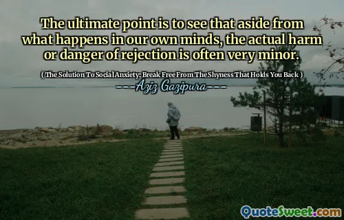 The ultimate point is to see that aside from what happens in our own minds, the actual harm or danger of rejection is often very minor.