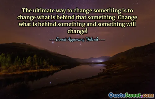 The ultimate way to change something is to change what is behind that something. Change what is behind something and something will change!
