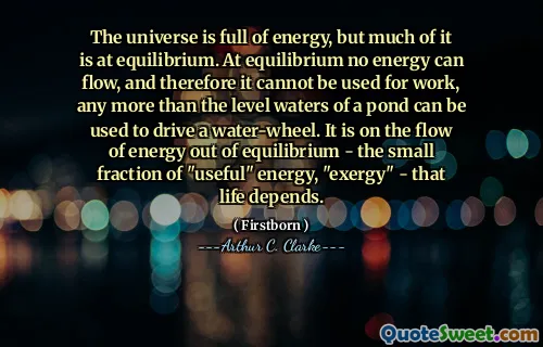 The universe is full of energy, but much of it is at equilibrium. At equilibrium no energy can flow, and therefore it cannot be used for work, any more than the level waters of a pond can be used to drive a water-wheel. It is on the flow of energy out of equilibrium - the small fraction of "useful" energy, "exergy" - that life depends.