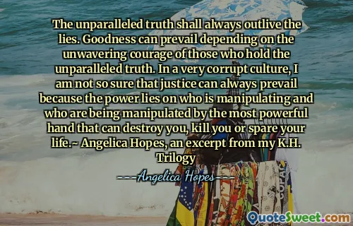 The unparalleled truth shall always outlive the lies. Goodness can prevail depending on the unwavering courage of those who hold the unparalleled truth. In a very corrupt culture, I am not so sure that justice can always prevail because the power lies on who is manipulating and who are being manipulated by the most powerful hand that can destroy you, kill you or spare your life.~ Angelica Hopes, an excerpt from my K.H. Trilogy
