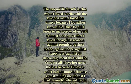 The unqualified truth is, that when I loved Estella with the love of a man, I loved her simply because I found her irresistible. Once for all; I knew to my sorrow, often and often, if not always, that I loved her against reason, against promise, against peace, against hope, against happiness, against all discouragement that could be. Once for all; I love her none the less because I knew it, and it had no more influence in restraining me, than if I had devoutly believed her to be human perfection.