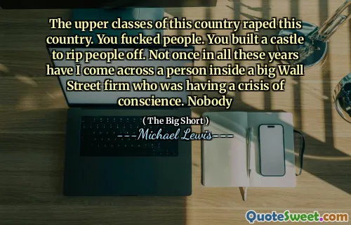 The upper classes of this country raped this country. You fucked people. You built a castle to rip people off. Not once in all these years have I come across a person inside a big Wall Street firm who was having a crisis of conscience. Nobody