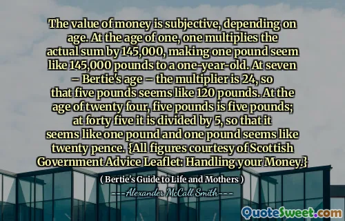 The value of money is subjective, depending on age. At the age of one, one multiplies the actual sum by 145,000, making one pound seem like 145,000 pounds to a one-year-old. At seven – Bertie's age – the multiplier is 24, so that five pounds seems like 120 pounds. At the age of twenty four, five pounds is five pounds; at forty five it is divided by 5, so that it seems like one pound and one pound seems like twenty pence. {All figures courtesy of Scottish Government Advice Leaflet: Handling your Money.}