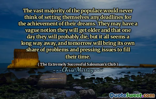 The vast majority of the populace would never think of setting themselves any deadlines for the achievement of their dreams. They may have a vague notion they will get older and that one day they will probably die, but it all seems a long way away, and tomorrow will bring its own share of problems and pressing issues to fill their time.