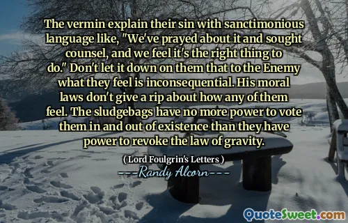 The vermin explain their sin with sanctimonious language like, "We've prayed about it and sought counsel, and we feel it's the right thing to do." Don't let it down on them that to the Enemy what they feel is inconsequential. His moral laws don't give a rip about how any of them feel. The sludgebags have no more power to vote them in and out of existence than they have power to revoke the law of gravity.