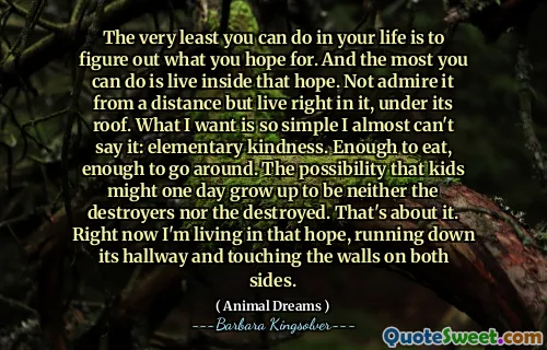 The very least you can do in your life is to figure out what you hope for. And the most you can do is live inside that hope. Not admire it from a distance but live right in it, under its roof. What I want is so simple I almost can't say it: elementary kindness. Enough to eat, enough to go around. The possibility that kids might one day grow up to be neither the destroyers nor the destroyed. That's about it. Right now I'm living in that hope, running down its hallway and touching the walls on both sides.