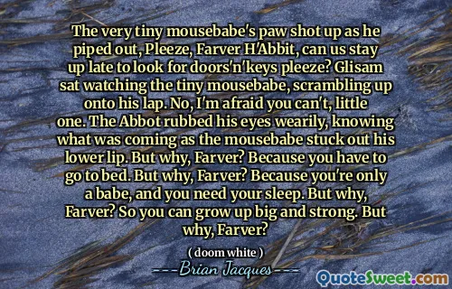 The very tiny mousebabe's paw shot up as he piped out, Pleeze, Farver H'Abbit, can us stay up late to look for doors'n'keys pleeze? Glisam sat watching the tiny mousebabe, scrambling up onto his lap. No, I'm afraid you can't, little one. The Abbot rubbed his eyes wearily, knowing what was coming as the mousebabe stuck out his lower lip. But why, Farver? Because you have to go to bed. But why, Farver? Because you're only a babe, and you need your sleep. But why, Farver? So you can grow up big and strong. But why, Farver?