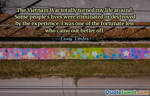 The Vietnam War totally turned my life around. Some people's lives were eliminated or destroyed by the experience. I was one of the fortunate few who came out better off.