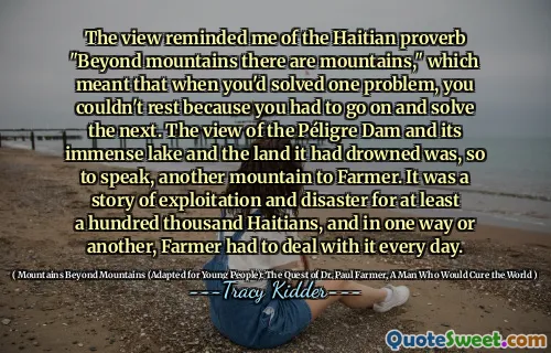 Quan điểm làm tôi nhớ đến câu tục ngữ Haiti "Beyond Mountains có những ngọn núi", điều đó có nghĩa là khi bạn giải quyết được một vấn đề, bạn không thể nghỉ ngơi vì bạn phải tiếp tục và giải quyết tiếp theo. Quan điểm của con đập Péligre và hồ nước rộng lớn của nó và vùng đất mà nó đã chết đuối là, có thể nói, một ngọn núi khác cho nông dân. Đó là một câu chuyện về khai thác và thảm họa cho ít nhất một trăm ngàn người Haiti, và bằng cách này hay cách khác, nông dân phải đối phó với nó mỗi ngày.