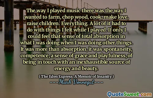 The way I played music there was the way I wanted to farm, chop wood, cook, make love, raise children. Everything. A lot of it had to do with things I felt while I played. If only I could feel that sense of total absorption in what I was doing when I was doing other things. It was more than absorption, it was spontaneity, competence, a sense of grace and playfulness, of being in touch with an inexhaustible source of energy and beauty.