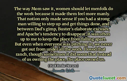The way Mom saw it, women should let menfolk do the work because it made them feel more manly. That notion only made sense if you had a strong man willing to step up and get things done, and between Dad's gimp, Buster's elaborate excuses, and Apache's tendency to disappear, it was often up to me to keep the place from falling apart. But even when everyone was pitching in, we never got out from under all the work. I loved that ranch, though sometimes it did seem that instead of us owning the place, the place owned us.