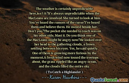 The weather is certainly unpredictable here,isn't it?It's always unpredictable when the MacLeans are involved.She turned to look at him. You've heard the rumors of the curse?I've heard them and believe them. He moved beside her. Don't you?The pocket she needed to reach was on his other side, blast it. Do you think one of the MacLeans might be angry now?He looked over her head to the gathering clouds, a frown settling between his eyes. Yes, he said quietly. One of them is growing more furious by the moment.A fresh wind now tossed the treetops about, the grass rippled like an angry ocean, and the clouds filled the entire sky.