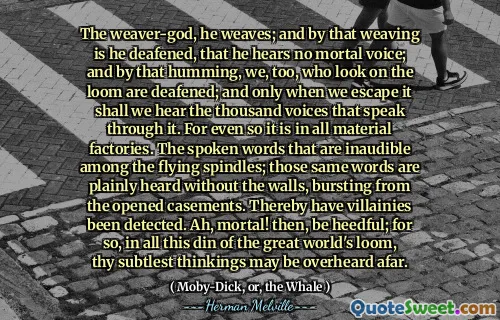 The weaver-god, he weaves; and by that weaving is he deafened, that he hears no mortal voice; and by that humming, we, too, who look on the loom are deafened; and only when we escape it shall we hear the thousand voices that speak through it. For even so it is in all material factories. The spoken words that are inaudible among the flying spindles; those same words are plainly heard without the walls, bursting from the opened casements. Thereby have villainies been detected. Ah, mortal! then, be heedful; for so, in all this din of the great world's loom, thy subtlest thinkings may be overheard afar.