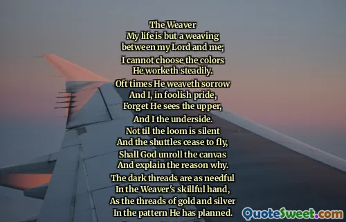 The Weaver
My life is but a weaving
between my Lord and me;
I cannot choose the colors
He worketh steadily.
Oft times He weaveth sorrow
And I, in foolish pride,
Forget He sees the upper,
And I the underside.
Not til the loom is silent
And the shuttles cease to fly,
Shall God unroll the canvas
And explain the reason why.
The dark threads are as needful
In the Weaver's skillful hand,
As the threads of gold and silver
In the pattern He has planned.