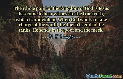 The whole point of the kingdom of God is Jesus has come to bear witness to the true truth, which is nonviolent. When God wants to take charge of the world, he doesn't send in the tanks. He sends in the poor and the meek.