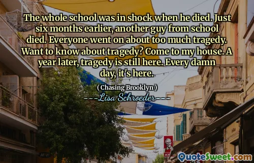 The whole school was in shock when he died. Just six months earlier, another guy from school died. Everyone went on about too much tragedy. Want to know about tragedy? Come to my house. A year later, tragedy is still here. Every damn day, it's here.